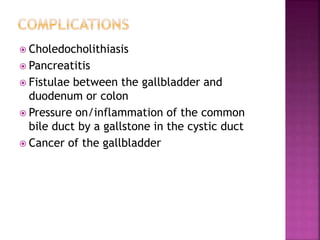  Choledocholithiasis
 Pancreatitis
 Fistulae between the gallbladder and
duodenum or colon
 Pressure on/inflammation of the common
bile duct by a gallstone in the cystic duct
 Cancer of the gallbladder
 