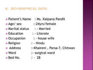  Patient’s Name : Ms. Kalpana Pandit
 Age/ sex :-24yrs/female
 Marital status : - Married
 Education : - Literate
 Occupation : - house wife
 Religion : - Hindu
 Address :-Khaireni , Parsa-7, Chitwan
 Ward :- surgical ward
 Bed No. : - 28
 