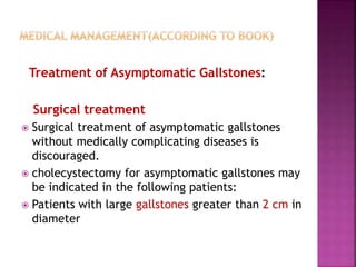 Treatment of Asymptomatic Gallstones:
Surgical treatment
 Surgical treatment of asymptomatic gallstones
without medically complicating diseases is
discouraged.
 cholecystectomy for asymptomatic gallstones may
be indicated in the following patients:
 Patients with large gallstones greater than 2 cm in
diameter
 