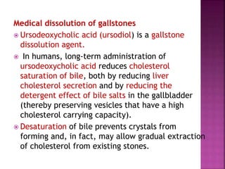 Medical dissolution of gallstones
 Ursodeoxycholic acid (ursodiol) is a gallstone
dissolution agent.
 In humans, long-term administration of
ursodeoxycholic acid reduces cholesterol
saturation of bile, both by reducing liver
cholesterol secretion and by reducing the
detergent effect of bile salts in the gallbladder
(thereby preserving vesicles that have a high
cholesterol carrying capacity).
 Desaturation of bile prevents crystals from
forming and, in fact, may allow gradual extraction
of cholesterol from existing stones.
 