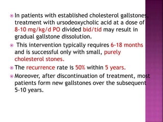  In patients with established cholesterol gallstones,
treatment with ursodeoxycholic acid at a dose of
8-10 mg/kg/d PO divided bid/tid may result in
gradual gallstone dissolution.
 This intervention typically requires 6-18 months
and is successful only with small, purely
cholesterol stones.
 The recurrence rate is 50% within 5 years.
 Moreover, after discontinuation of treatment, most
patients form new gallstones over the subsequent
5-10 years.
 