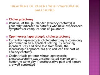  Cholecystectomy
 Removal of the gallbladder (cholecystectomy) is
generally indicated in patients who have experienced
symptoms or complications of gallstones
 Open versus laparoscopic cholecystectomy
 Currently, laparoscopic cholecystectomy is commonly
performed in an outpatient setting. By reducing
inpatient stay and time lost from work, the
laparoscopic approach has also reduced the cost of
cholecystectomy.
 Cholelithiasis patients whose laparoscopic
cholecystectomy was uncomplicated may be sent
home the same day if postoperative pain and nausea
are well controlled
 