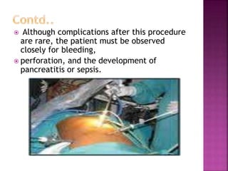  Although complications after this procedure
are rare, the patient must be observed
closely for bleeding,
 perforation, and the development of
pancreatitis or sepsis.
 