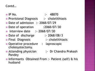 Contd…
 IP No. :- 48870
 Provisional Diagnosis :- cholelithiasis
 Date of admission :- 2068/07/29
 Date of operation :2068/07/30
 Interview date :- 2068/07/30
 Date of discharge :- 2068/08/3
 Final Diagnosis :- cholelithiasis
 Operative procedure : laproscopic
cholesystectomy.
 Attending physician :- Dr Chandra Prakash
Pandey
 Informants Obtained From :- Patient (self) & his
husband
 