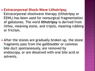  Extracorporeal Shock-Wave Lithotripsy.
Extracorporeal shockwave therapy (lithotripsy or
ESWL) has been used for nonsurgical fragmentation
of gallstones. The word lithotripsy is derived from
lithos, meaning stone, and tripsis, meaning rubbing
or friction.
 After the stones are gradually broken up, the stone
fragments pass from the gallbladder or common
bile duct spontaneously, are removed by
endoscopy, or are dissolved with oral bile acid or
solvents.
 