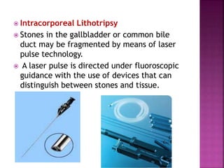  Intracorporeal Lithotripsy
 Stones in the gallbladder or common bile
duct may be fragmented by means of laser
pulse technology.
 A laser pulse is directed under fluoroscopic
guidance with the use of devices that can
distinguish between stones and tissue.
 