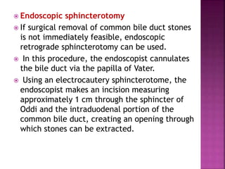  Endoscopic sphincterotomy
 If surgical removal of common bile duct stones
is not immediately feasible, endoscopic
retrograde sphincterotomy can be used.
 In this procedure, the endoscopist cannulates
the bile duct via the papilla of Vater.
 Using an electrocautery sphincterotome, the
endoscopist makes an incision measuring
approximately 1 cm through the sphincter of
Oddi and the intraduodenal portion of the
common bile duct, creating an opening through
which stones can be extracted.
 