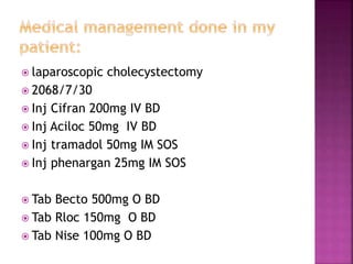  laparoscopic cholecystectomy
 2068/7/30
 Inj Cifran 200mg IV BD
 Inj Aciloc 50mg IV BD
 Inj tramadol 50mg IM SOS
 Inj phenargan 25mg IM SOS
 Tab Becto 500mg O BD
 Tab Rloc 150mg O BD
 Tab Nise 100mg O BD
 