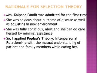  Mrs. Kalpana Pandit was admitted for the first time
 She was anxious about outcome of disease as well
as adjusting in new environment.
 She was fully conscious, alert and she can do care
herself by minimal assistance.
 So, I applied Peplau’s Theory: Interpersonal
Relationship with the mutual understanding of
patient and family members while caring her.
 