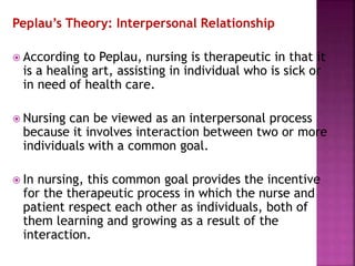 Peplau’s Theory: Interpersonal Relationship
 According to Peplau, nursing is therapeutic in that it
is a healing art, assisting in individual who is sick or
in need of health care.
 Nursing can be viewed as an interpersonal process
because it involves interaction between two or more
individuals with a common goal.
 In nursing, this common goal provides the incentive
for the therapeutic process in which the nurse and
patient respect each other as individuals, both of
them learning and growing as a result of the
interaction.
 