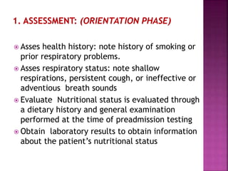  Asses health history: note history of smoking or
prior respiratory problems.
 Asses respiratory status: note shallow
respirations, persistent cough, or ineffective or
adventious breath sounds
 Evaluate Nutritional status is evaluated through
a dietary history and general examination
performed at the time of preadmission testing
 Obtain laboratory results to obtain information
about the patient’s nutritional status
 