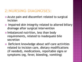  Acute pain and discomfort related to surgical
incision
 Impaired skin integrity related to altered biliary
drainage after surgical intervention
 Imbalanced nutrition, less than body
requirements, related to inadequate bile
secretion
 Deficient knowledge about self-care activities
related to incision care, dietary modifications
(if needed), medications, reportable signs or
symptoms (eg, fever, bleeding, vomiting)
 