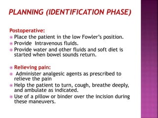 Postoperative:
 Place the patient in the low Fowler’s position.
 Provide Intravenous fluids.
 Provide water and other fluids and soft diet is
started when bowel sounds return.
 Relieving pain:
 Administer analgesic agents as prescribed to
relieve the pain
 Help the patient to turn, cough, breathe deeply,
and ambulate as indicated.
 Use of a pillow or binder over the incision during
these maneuvers.
 