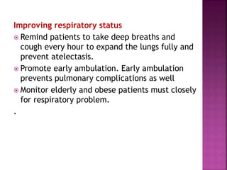 Improving respiratory status
 Remind patients to take deep breaths and
cough every hour to expand the lungs fully and
prevent atelectasis.
 Promote early ambulation. Early ambulation
prevents pulmonary complications as well
 Monitor elderly and obese patients must closely
for respiratory problem.
.
 