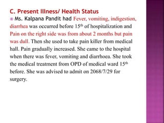 C. Present Illness/ Health Status
 Ms. Kalpana Pandit had Fever, vomiting, indigestion,
diarrhea was occurred before 15th of hospitalization and
Pain on the right side was from about 2 months but pain
was dull. Then she used to take pain killer from medical
hall. Pain gradually increased. She came to the hospital
when there was fever, vomiting and diarrhoea. She took
the medical treatment from OPD of medical ward 15th
before. She was advised to admit on 2068/7/29 for
surgery.
 