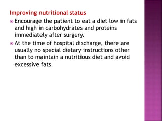 Improving nutritional status
 Encourage the patient to eat a diet low in fats
and high in carbohydrates and proteins
immediately after surgery.
 At the time of hospital discharge, there are
usually no special dietary instructions other
than to maintain a nutritious diet and avoid
excessive fats.
 