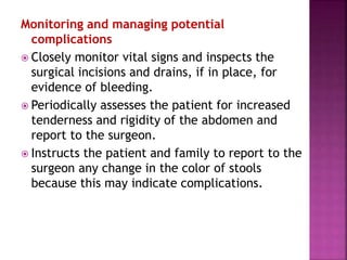 Monitoring and managing potential
complications
 Closely monitor vital signs and inspects the
surgical incisions and drains, if in place, for
evidence of bleeding.
 Periodically assesses the patient for increased
tenderness and rigidity of the abdomen and
report to the surgeon.
 Instructs the patient and family to report to the
surgeon any change in the color of stools
because this may indicate complications.
 