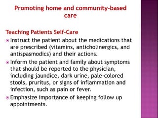 Teaching Patients Self-Care
 Instruct the patient about the medications that
are prescribed (vitamins, anticholinergics, and
antispasmodics) and their actions.
 Inform the patient and family about symptoms
that should be reported to the physician,
including jaundice, dark urine, pale-colored
stools, pruritus, or signs of inflammation and
infection, such as pain or fever.
 Emphasize importance of keeping follow up
appointments.
 