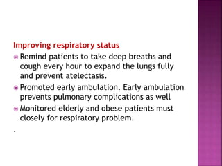 Improving respiratory status
 Remind patients to take deep breaths and
cough every hour to expand the lungs fully
and prevent atelectasis.
 Promoted early ambulation. Early ambulation
prevents pulmonary complications as well
 Monitored elderly and obese patients must
closely for respiratory problem.
.
 