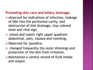 Promoting skin care and biliary drainage:
 observed for indications of infection, leakage
of bile into the peritoneal cavity, and
obstruction of bile drainage, clay colored
stool and vital sign.
 noted and report right upper quadrant
abdominal, pain, nausea and vomiting,
 Observed for jaundice.
 changed frequently the outer dressings and
protection of the skin from irritation.
 Maintained a careful record of fluid intake
and output
 