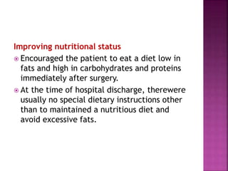 Improving nutritional status
 Encouraged the patient to eat a diet low in
fats and high in carbohydrates and proteins
immediately after surgery.
 At the time of hospital discharge, therewere
usually no special dietary instructions other
than to maintained a nutritious diet and
avoid excessive fats.
 