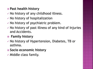  Past health history
 No history of any childhood illness.
 No history of hospitalization
 No history of psychiatric problem.
 No history of past illness of any kind of Injuries
and Accidents.
 Family history
 No history of Hypertension, Diabetes, TB or
asthma.
 Socio economic history
 Middle class family.
9
 