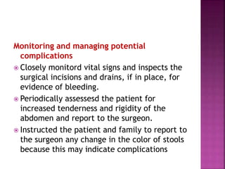Monitoring and managing potential
complications
 Closely monitord vital signs and inspects the
surgical incisions and drains, if in place, for
evidence of bleeding.
 Periodically assessesd the patient for
increased tenderness and rigidity of the
abdomen and report to the surgeon.
 Instructed the patient and family to report to
the surgeon any change in the color of stools
because this may indicate complications
 