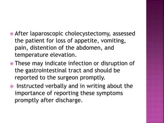  After laparoscopic cholecystectomy, assessed
the patient for loss of appetite, vomiting,
pain, distention of the abdomen, and
temperature elevation.
 These may indicate infection or disruption of
the gastrointestinal tract and should be
reported to the surgeon promptly.
 Instructed verbally and in writing about the
importance of reporting these symptoms
promptly after discharge.
 