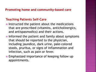 Teaching Patients Self-Care
 Instructed the patient about the medications
that are prescribed (vitamins, anticholinergics,
and antispasmodics) and their actions.
 Informed the patient and family about symptoms
that should be reported to the physician,
including jaundice, dark urine, pale-colored
stools, pruritus, or signs of inflammation and
infection, such as pain or fever.
 Emphasized importance of keeping follow up
appointments.
 