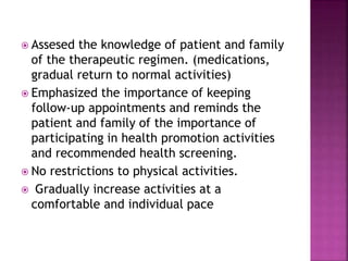  Assesed the knowledge of patient and family
of the therapeutic regimen. (medications,
gradual return to normal activities)
 Emphasized the importance of keeping
follow-up appointments and reminds the
patient and family of the importance of
participating in health promotion activities
and recommended health screening.
 No restrictions to physical activities.
 Gradually increase activities at a
comfortable and individual pace
 