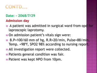 Date: - 2068/7/29
Admission day
 A patient was admitted in surgical ward from opd for
laproscopic laprotomy.
 On admission patient’s vitals sign were:
 B.P=100/60 mm of hg, R.R=20/min, Pulse=88/min,
Temp. =98ºf, SPO2 98% according to nursing report.
 All investigation report were collected.
 Patients general condition was fair.
 Patient was kept NPO from 10pm.
 