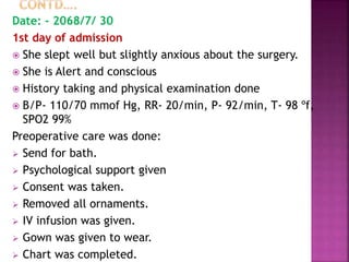 Date: - 2068/7/ 30
1st day of admission
 She slept well but slightly anxious about the surgery.
 She is Alert and conscious
 History taking and physical examination done
 B/P- 110/70 mmof Hg, RR- 20/min, P- 92/min, T- 98 ºf,
SPO2 99%
Preoperative care was done:
 Send for bath.
 Psychological support given
 Consent was taken.
 Removed all ornaments.
 IV infusion was given.
 Gown was given to wear.
 Chart was completed.
 