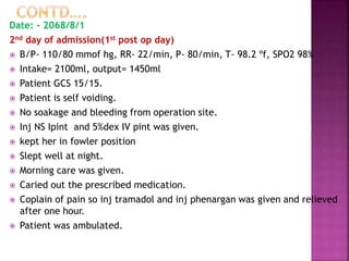 Date: - 2068/8/1
2nd day of admission(1st post op day)
 B/P- 110/80 mmof hg, RR- 22/min, P- 80/min, T- 98.2 ºf, SPO2 98%
 Intake= 2100ml, output= 1450ml
 Patient GCS 15/15.
 Patient is self voiding.
 No soakage and bleeding from operation site.
 Inj NS Ipint and 5%dex IV pint was given.
 kept her in fowler position
 Slept well at night.
 Morning care was given.
 Caried out the prescribed medication.
 Coplain of pain so inj tramadol and inj phenargan was given and relieved
after one hour.
 Patient was ambulated.
 