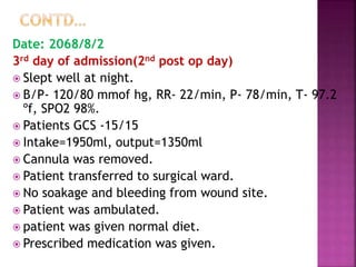 Date: 2068/8/2
3rd day of admission(2nd post op day)
 Slept well at night.
 B/P- 120/80 mmof hg, RR- 22/min, P- 78/min, T- 97.2
ºf, SPO2 98%.
 Patients GCS -15/15
 Intake=1950ml, output=1350ml
 Cannula was removed.
 Patient transferred to surgical ward.
 No soakage and bleeding from wound site.
 Patient was ambulated.
 patient was given normal diet.
 Prescribed medication was given.
 