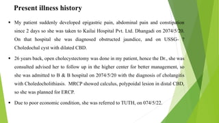 Present illness history
 My patient suddenly developed epigastric pain, abdominal pain and constipation
since 2 days so she was taken to Kailai Hospital Pvt. Ltd. Dhangadi on 2074/5/20.
On that hospital she was diagnosed obstructed jaundice, and on USSG- ?
Choledochal cyst with dilated CBD.
 26 years back, open cholecystectomy was done in my patient, hence the Dr., she was
consulted advised her to follow up in the higher center for better management, so
she was admitted to B & B hospital on 2074/5/20 with the diagnosis of cholangitis
with Choledocholithiasis. MRCP showed calculus, polypoidal lesion in distal CBD,
so she was planned for ERCP.
 Due to poor economic condition, she was referred to TUTH, on 074/5/22.
 