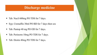Discharge medicine
 Tab. Nacil 600mg PO TDS for 7 days.
 Syp. Cremaffin 30ml PO BD for 7 days then sos
 Tab. Pantop 40 mg PO OD for 7 days.
 Tab. Perinorm 10mg PO TDS for 7 days.
 Tab. Drotin 40mg PO TDS for 7 days.
 