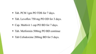  Tab. PCM 1gm PO TDS for 7 days.
 Tab. Levoflox 750 mg PO OD for 3 days.
 Cap. Multivit 1 cap PO BD for 7 days.
 Tab. Metformin 500mg PO BD continue
 Tab Cefodoxime 200mg BD for 5 days.
 