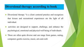 Diversional therapy according to book
 Diversional therapy “is a client centered practice and recognizes
that leisure and recreational experiences are the light of all
individual.
 activities are designed to support, challenge, and enhance the
psychological, emotional and physical well being of individuals.
 These are often quite diverse and can range from games, outing,
computers gentle exercise, music, arts and craft.
 