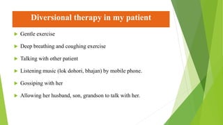 Diversional therapy in my patient
 Gentle exercise
 Deep breathing and coughing exercise
 Talking with other patient
 Listening music (lok dohori, bhajan) by mobile phone.
 Gossiping with her
 Allowing her husband, son, grandson to talk with her.
 