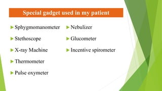Special gadget used in my patient
 Sphygmomanometer
 Stethoscope
 X-ray Machine
 Thermometer
 Pulse oxymeter
 Nebulizer
 Glucometer
 Incentive spirometer
 
