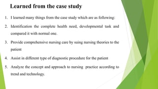 Learned from the case study
1. I learned many things from the case study which are as following:
2. Identification the complete health need, developmental task and
compared it with normal one.
3. Provide comprehensive nursing care by suing nursing theories to the
patient
4. Assist in different type of diagnostic procedure for the patient
5. Analyze the concept and approach to nursing practice according to
trend and technology.
 