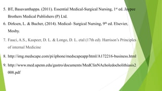 5. BT, Basavanthappa. (2011). Essential Medical-Surgical Nursing, 1st ed. Jaypee
Brothers Medical Publishers (P) Ltd.
6. Dirksen, L. & Bucher, (2014). Medical- Surgical Nursing, 9th ed. Elsevier,
Mosby.
7. Fauci, A.S., Kaspeer, D. L. & Longo, D. L. etal (17th ed). Harrison’s Principles
of internal Medicine
8. http://img.medscape.com/pi/iphone/medscapeapp/html/A172216-business.html
9. http://www.med.upenn.edu/gastro/documents/MedClinNAcholedocholithiasis2
008.pdf
 