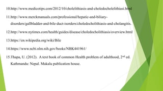 10.http://www.medicotips.com/2012/10/cholelithiasis-and-choledocholelithiasi.html
11.http://www.merckmanuals.com/professional/hepatic-and-biliary-
disorders/gallbladder-and-bile-duct-isorders/choledocholithiasis-and-cholangitis.
12.http://www.nytimes.com/health/guides/disease/choledocholithiasis/overview.html
13.https://en.wikipedia.org/wiki/Bile
14.https://www.ncbi.nlm.nih.gov/books/NBK441961/
15.Thapa, U. (2012). A text book of common Health problem of adulthood, 2nd ed.
Kathmandu: Nepal. Makalu publication house.
 