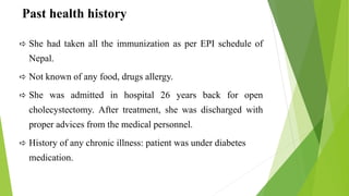 Past health history
 She had taken all the immunization as per EPI schedule of
Nepal.
 Not known of any food, drugs allergy.
 She was admitted in hospital 26 years back for open
cholecystectomy. After treatment, she was discharged with
proper advices from the medical personnel.
 History of any chronic illness: patient was under diabetes
medication.
 