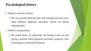 Psychological history
 Patient’s reaction to illness:
 She was worried about the pain, and vomiting and also worry
about different diagnostic procedure carried out during
hospitalization.
 Patient’s coping pattern:
 She coped illness by expressing her feelings to her son and
asking a question about diagnostic procedure, prognosis, time
of discharge to ward staff and doctor.
 