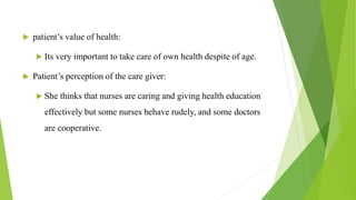  patient’s value of health:
 Its very important to take care of own health despite of age.
 Patient’s perception of the care giver:
 She thinks that nurses are caring and giving health education
effectively but some nurses behave rudely, and some doctors
are cooperative.
 