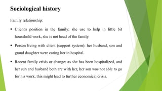Sociological history
Family relationship:
 Client's position in the family: she use to help in little bit
household work, she is not head of the family.
 Person living with client (support system): her husband, son and
grand daughter were caring her in hospital.
 Recent family crisis or change: as she has been hospitalized, and
her sun and husband both are with her, her son was not able to go
for his work, this might lead to further economical crisis.
 