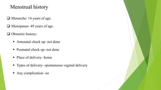 Menstrual history
 Menarche: 14 years of age.
 Menopause- 49 years of age.
 Obstetric history:
 Antenatal check up- not done
 Postnatal check up- not done
 Place of delivery- home
 Types of delivery- spontaneous vaginal delivery
 Any complication- no
 