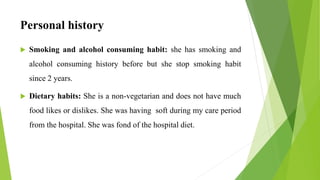 Personal history
 Smoking and alcohol consuming habit: she has smoking and
alcohol consuming history before but she stop smoking habit
since 2 years.
 Dietary habits: She is a non-vegetarian and does not have much
food likes or dislikes. She was having soft during my care period
from the hospital. She was fond of the hospital diet.
 