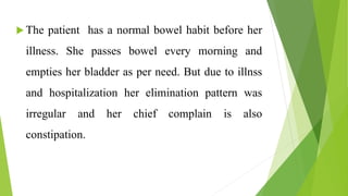  The patient has a normal bowel habit before her
illness. She passes bowel every morning and
empties her bladder as per need. But due to illnss
and hospitalization her elimination pattern was
irregular and her chief complain is also
constipation.
 